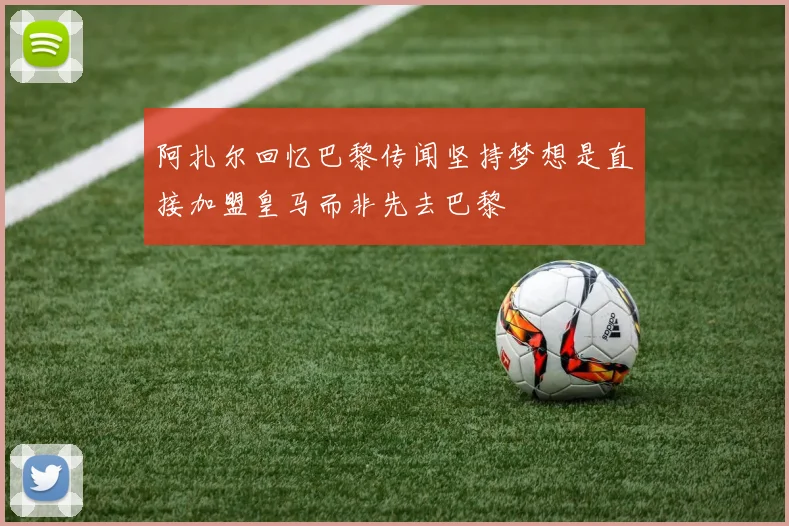 阿扎尔回忆巴黎传闻坚持梦想是直接加盟皇马而非先去巴黎