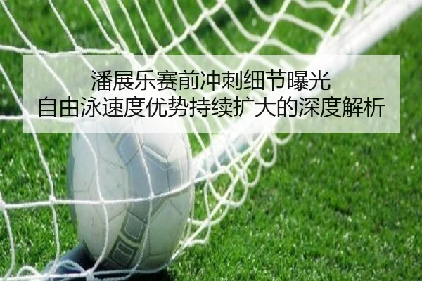潘展乐赛前冲刺细节曝光 自由泳速度优势持续扩大的深度解析